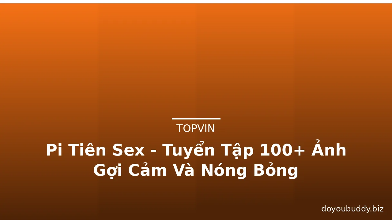 Pi Tiên Sex - Tuyển Tập 100+ Ảnh Gợi Cảm Và Nóng Bỏng