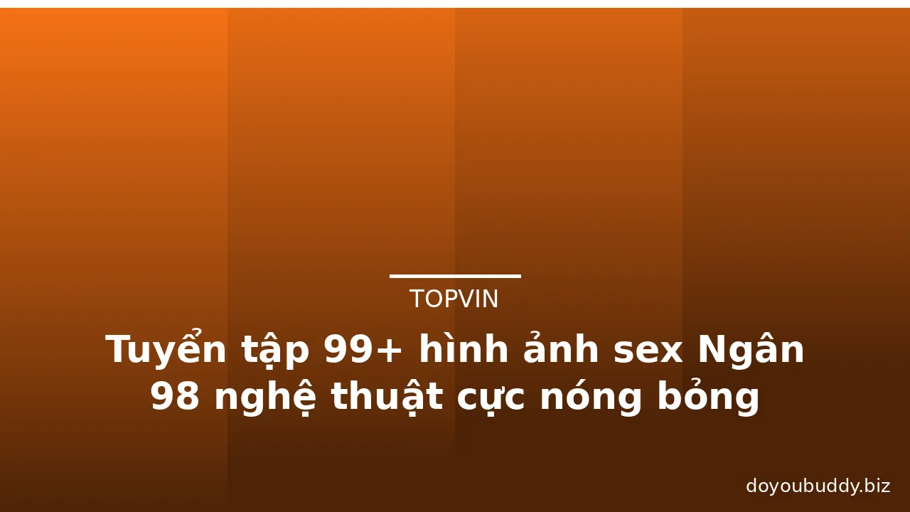 Tuyển tập 99+ hình ảnh sex Ngân 98 nghệ thuật cực nóng bỏng · ảnh 1