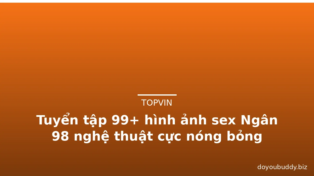 Tuyển tập 99+ hình ảnh sex Ngân 98 nghệ thuật cực nóng bỏng · ảnh 3