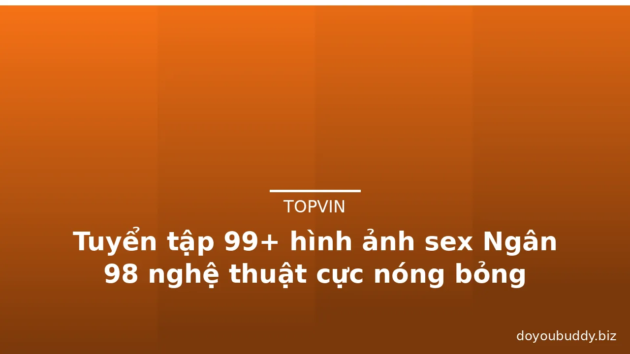 Tuyển tập 99+ hình ảnh sex Ngân 98 nghệ thuật cực nóng bỏng